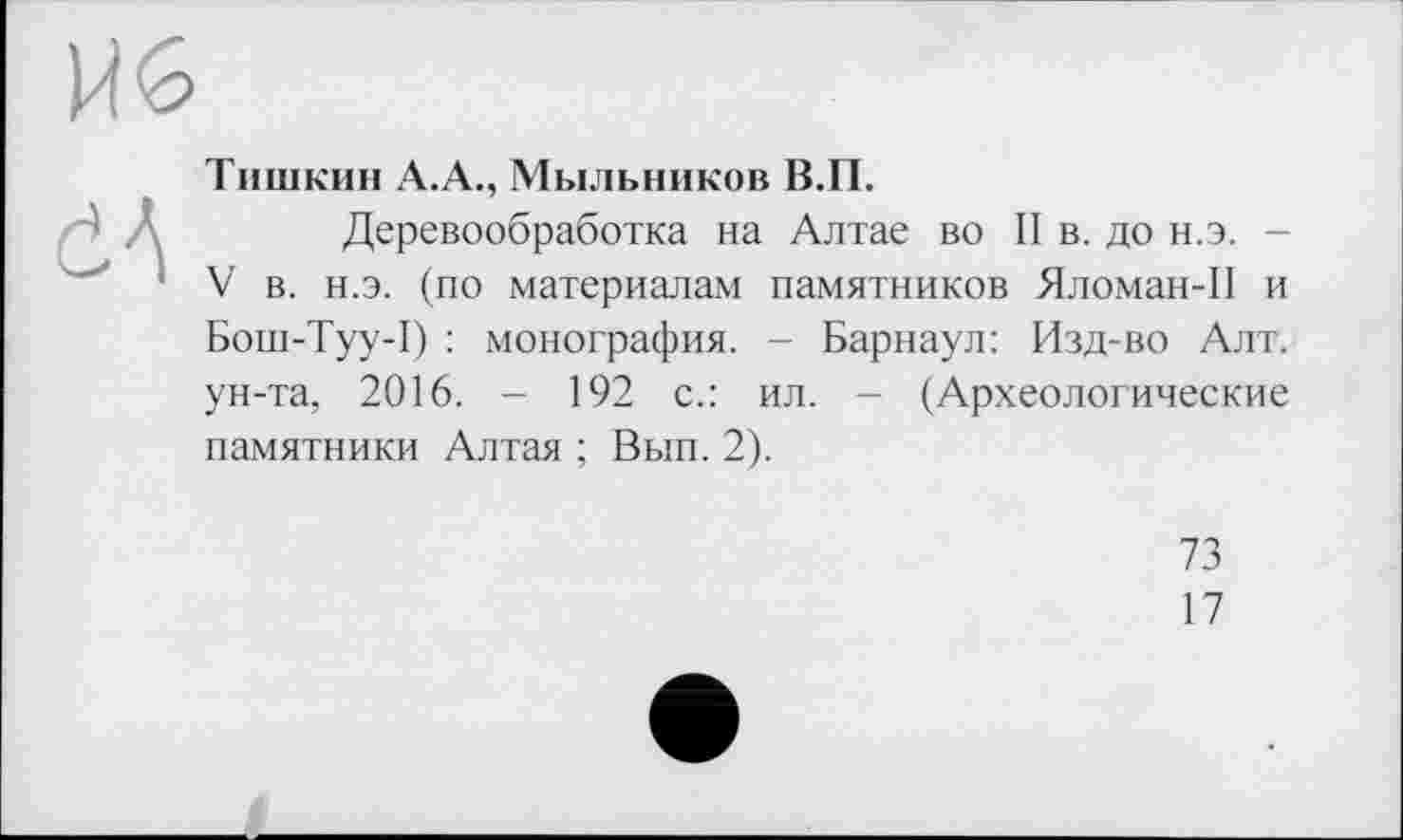 ﻿Тишкин А.А., Мыльников В.П.
Деревообработка на Алтае во II в. до н.э. -'V в. н.э. (по материалам памятников Яломан-П и Бош-Туу-1) : монография. - Барнаул: Изд-во Алт. ун-та, 2016. - 192 с.: ил. - (Археологические памятники Алтая ; Вып. 2).
73
17